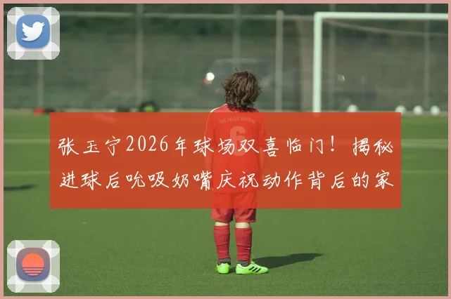 张玉宁2026年球场双喜临门！揭秘进球后吮吸奶嘴庆祝动作背后的家庭故事