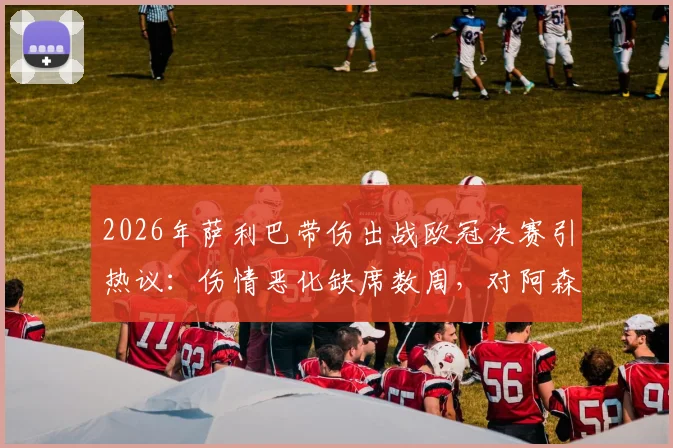2026年萨利巴带伤出战欧冠决赛引热议：伤情恶化缺席数周，对阿森纳备战有何影响？