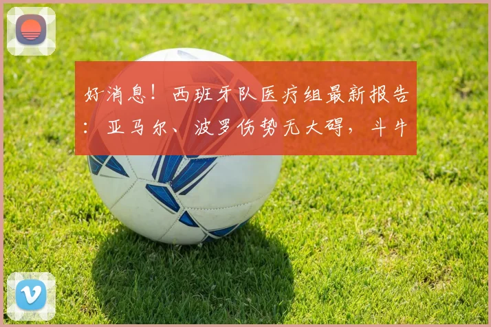 好消息!西班牙队医疗组最新报告:亚马尔、波罗伤势无大碍,斗牛士军团全员健康备战2026世界杯决赛