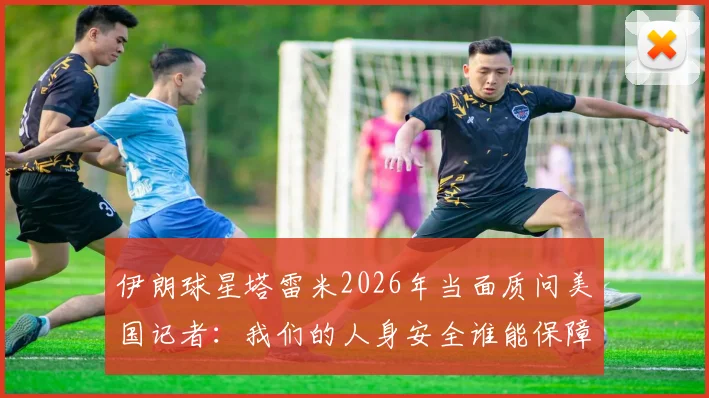 伊朗球星塔雷米2026年当面质问美国记者：我们的人身安全谁能保障？事件起因与各方反应深度追踪