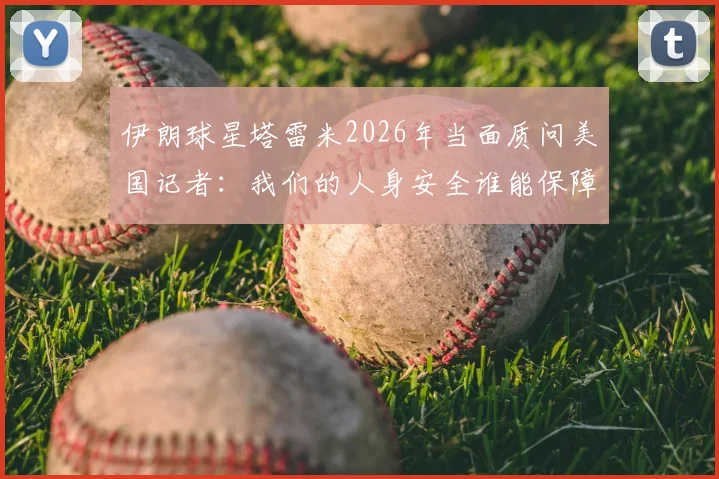 伊朗球星塔雷米2026年当面质问美国记者:我们的人身安全谁能保障?事件起因与各方反应深度追踪
