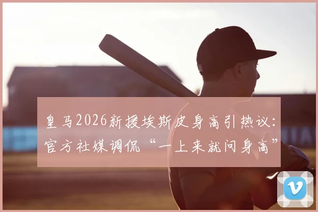 皇马2026新援埃斯皮身高引热议:官方社媒调侃“一上来就问身高”,附球员资料及转会动态
