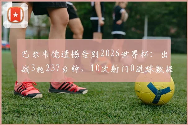 巴尔韦德遗憾告别2026世界杯：出战3轮237分钟，10次射门0进球数据全解析