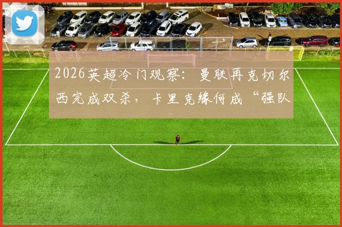 2026英超冷门观察：曼联再克切尔西完成双杀，卡里克缘何成“强队杀手”？