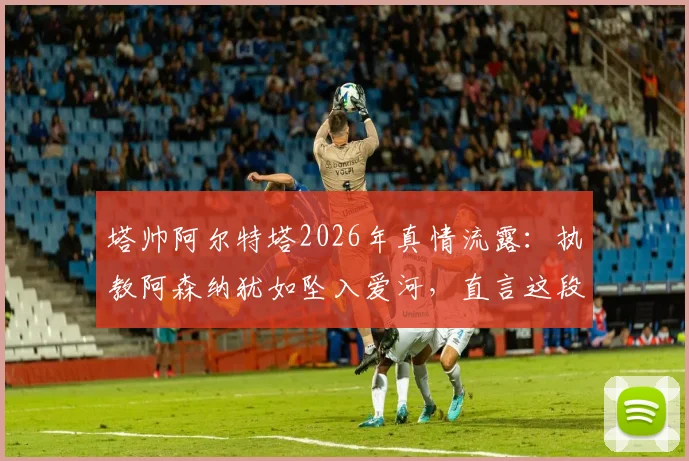 塔帅阿尔特塔2026年真情流露:执教阿森纳犹如坠入爱河,直言这段旅程让生活变得更美好