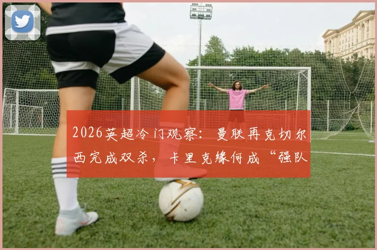 2026英超冷门观察：曼联再克切尔西完成双杀，卡里克缘何成“强队杀手”？