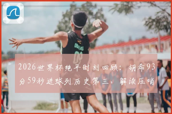 2026世界杯绝平时刻回顾：胡希93分59秒进球列历史第三，解读压哨进球如何改写小组赛命运