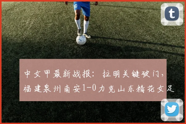 中女甲最新战报：拉明关键破门，福建泉州南安1-0力克山东精花女足B队（附2026赛季比赛回顾）