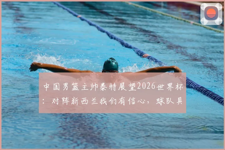 中国男篮主帅泰特展望2026世界杯:对阵新西兰我们有信心,球队具备冲击佳绩能力