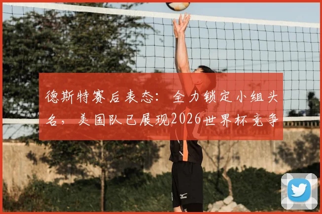 德斯特赛后表态：全力锁定小组头名，美国队已展现2026世界杯竞争力