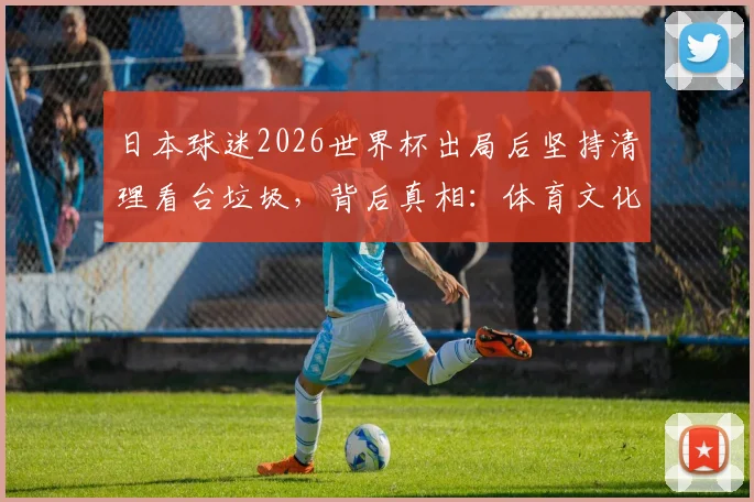 日本球迷2026世界杯出局后坚持清理看台垃圾,背后真相:体育文化外衣下的硬核与争议