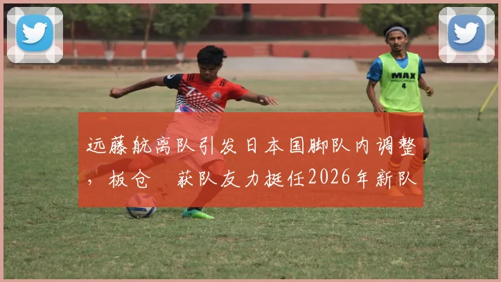 远藤航离队引发日本国脚队内调整,板仓滉获队友力挺任2026年新队长