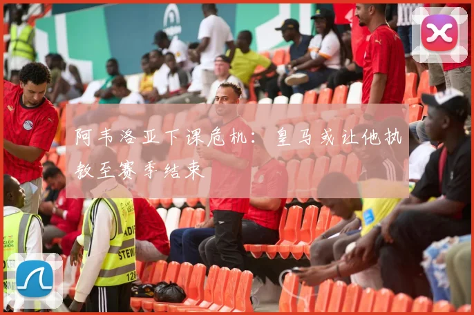 阿韦洛亚下课危机:皇马或让他执教至赛季结束