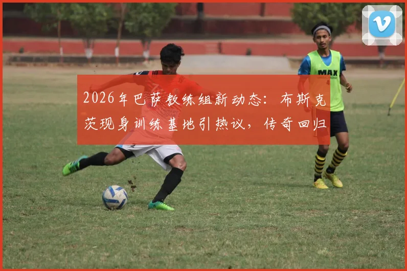 2026年巴萨教练组新动态：布斯克茨现身训练基地引热议，传奇回归能否复制球员时代辉煌？