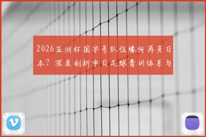 2026亚洲杯国字号队伍缘何再负日本?深度剖析中日足球青训体系与理念的现实差距