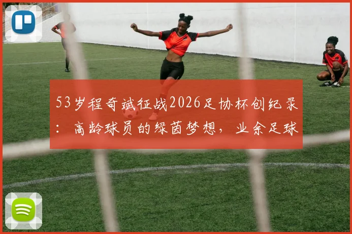 53岁程奇斌征战2026足协杯创纪录：高龄球员的绿茵梦想，业余足球的励志故事