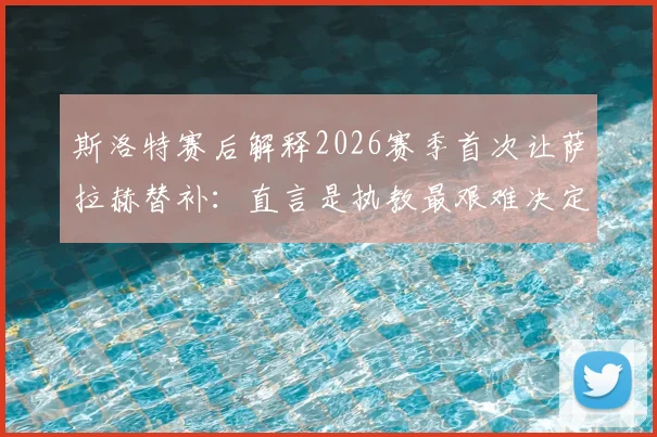 斯洛特赛后解释2026赛季首次让萨拉赫替补：直言是执教最艰难决定，并透露阵容调整内幕