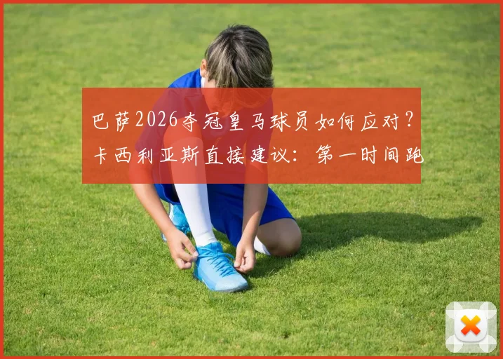 巴萨2026夺冠皇马球员如何应对？卡西利亚斯直接建议：第一时间跑回更衣室