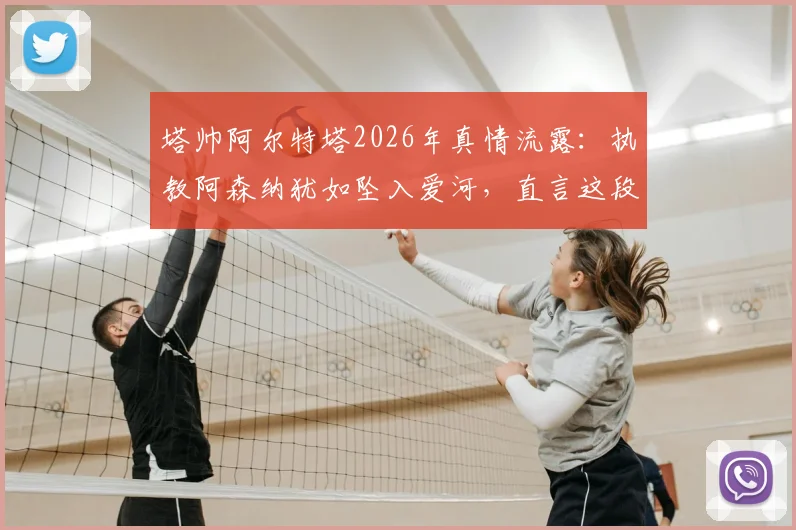 塔帅阿尔特塔2026年真情流露：执教阿森纳犹如坠入爱河，直言这段旅程让生活变得更美好