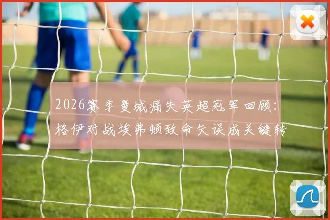 2026赛季曼城痛失英超冠军回顾：格伊对战埃弗顿致命失误成关键转折，复盘争冠最后阶段三大败因