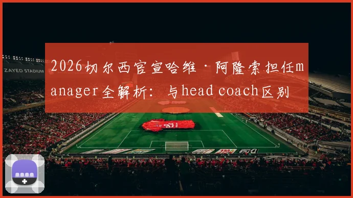 2026切尔西官宣哈维·阿隆索担任manager全解析：与head coach区别、职权范围及对蓝军未来影响