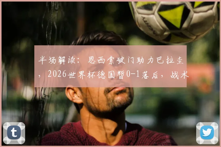 半场解读：恩西索破门助力巴拉圭，2026世界杯德国暂0-1落后，战术复盘与战局分析