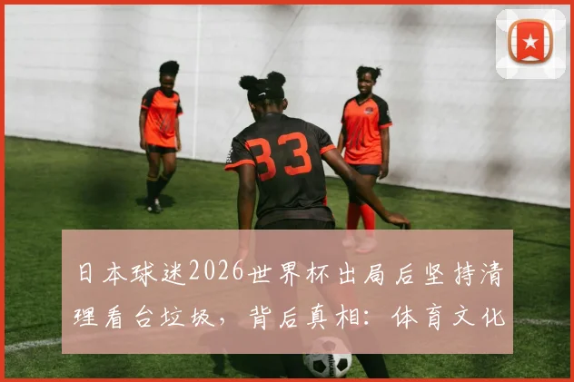 日本球迷2026世界杯出局后坚持清理看台垃圾，背后真相：体育文化外衣下的硬核与争议