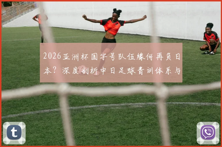 2026亚洲杯国字号队伍缘何再负日本？深度剖析中日足球青训体系与理念的现实差距