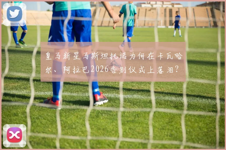 皇马新星马斯坦托诺为何在卡瓦哈尔、阿拉巴2026告别仪式上落泪?真实原因与幕后故事解析