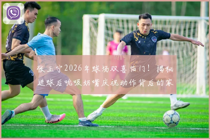 张玉宁2026年球场双喜临门!揭秘进球后吮吸奶嘴庆祝动作背后的家庭故事