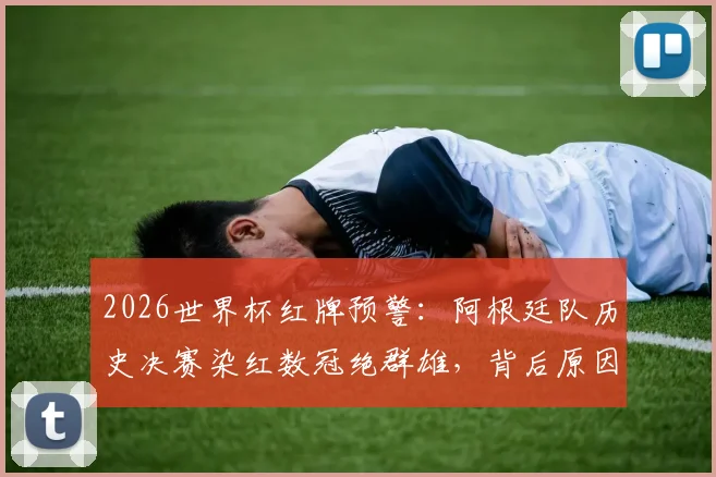 2026世界杯红牌预警：阿根廷队历史决赛染红数冠绝群雄，背后原因与夺冠前景深度分析