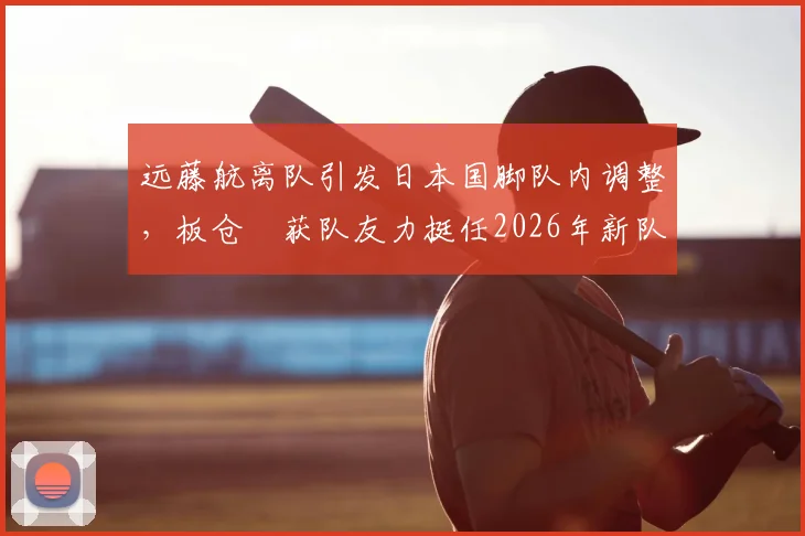 远藤航离队引发日本国脚队内调整，板仓滉获队友力挺任2026年新队长