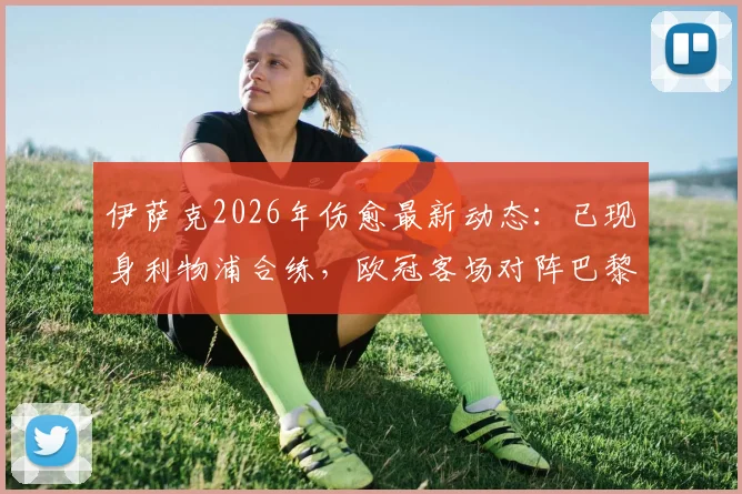 伊萨克2026年伤愈最新动态：已现身利物浦合练，欧冠客场对阵巴黎圣日耳曼复出有望