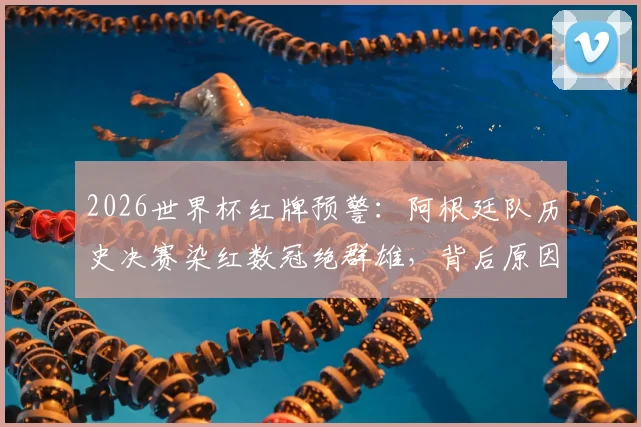 2026世界杯红牌预警:阿根廷队历史决赛染红数冠绝群雄,背后原因与夺冠前景深度分析
