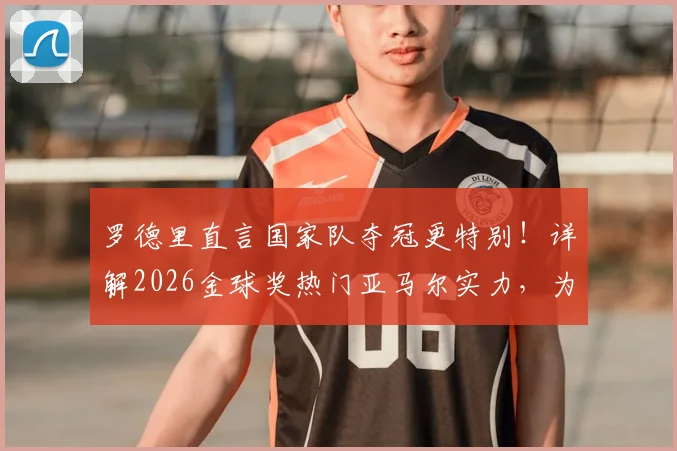 罗德里直言国家队夺冠更特别!详解2026金球奖热门亚马尔实力,为何他未来必拿大奖?