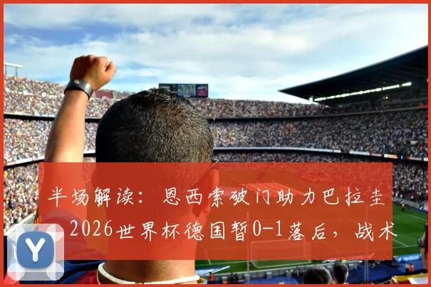 半场解读：恩西索破门助力巴拉圭，2026世界杯德国暂0-1落后，战术复盘与战局分析