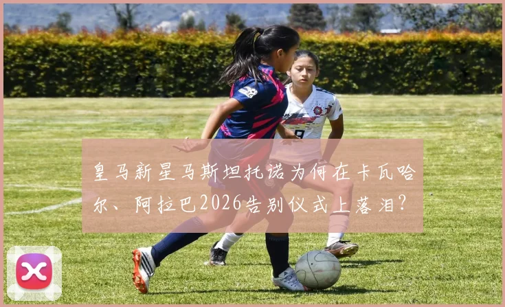 皇马新星马斯坦托诺为何在卡瓦哈尔、阿拉巴2026告别仪式上落泪？真实原因与幕后故事解析