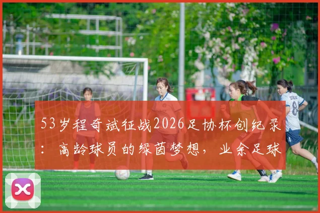53岁程奇斌征战2026足协杯创纪录:高龄球员的绿茵梦想,业余足球的励志故事
