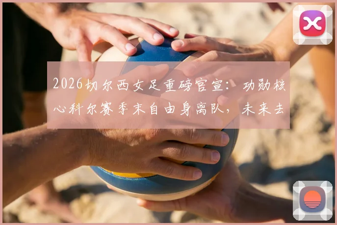 2026切尔西女足重磅官宣:功勋核心科尔赛季末自由身离队,未来去向与球队影响深度解读