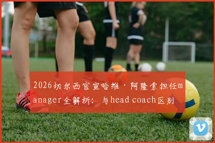 2026切尔西官宣哈维·阿隆索担任manager全解析:与head coach区别、职权范围及对蓝军未来影响