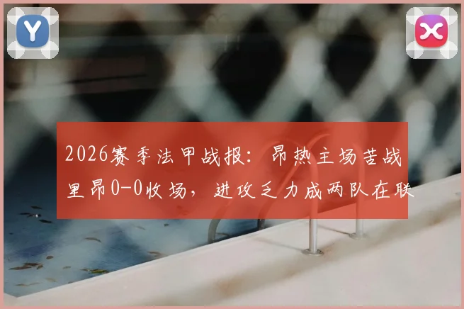 2026赛季法甲战报：昂热主场苦战里昂0-0收场，进攻乏力成两队在联赛中挣扎的关键