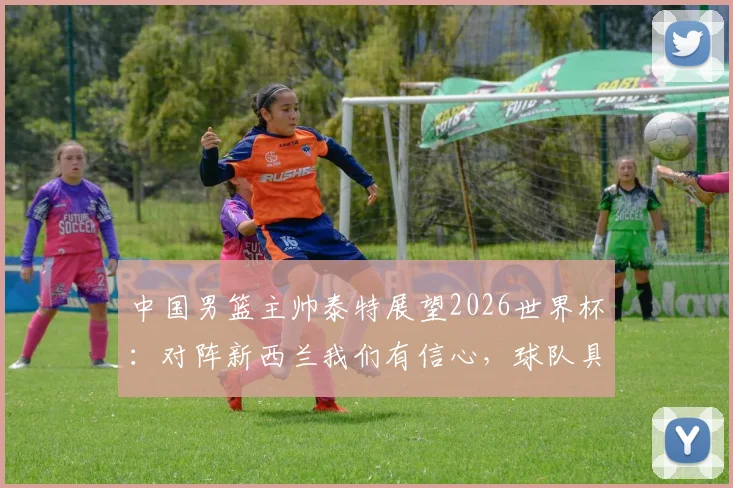 中国男篮主帅泰特展望2026世界杯：对阵新西兰我们有信心，球队具备冲击佳绩能力