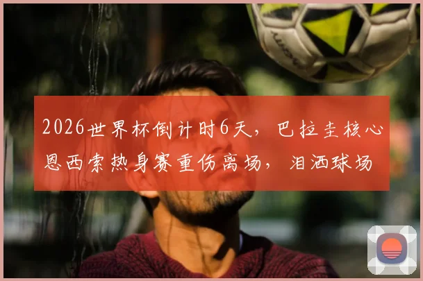 2026世界杯倒计时6天,巴拉圭核心恩西索热身赛重伤离场,泪洒球场前景蒙阴影