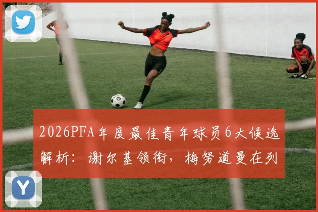 2026PFA年度最佳青年球员6大候选解析：谢尔基领衔，梅努道曼在列，附热门新星数据与获奖前景预测