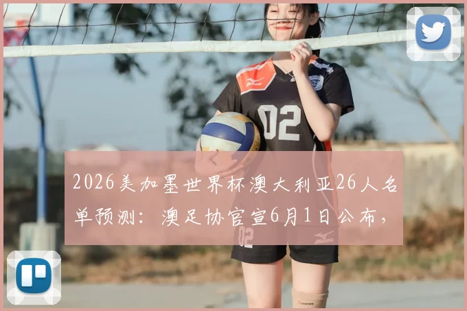 2026美加墨世界杯澳大利亚26人名单预测:澳足协官宣6月1日公布,核心球员分析与阵容深度解读