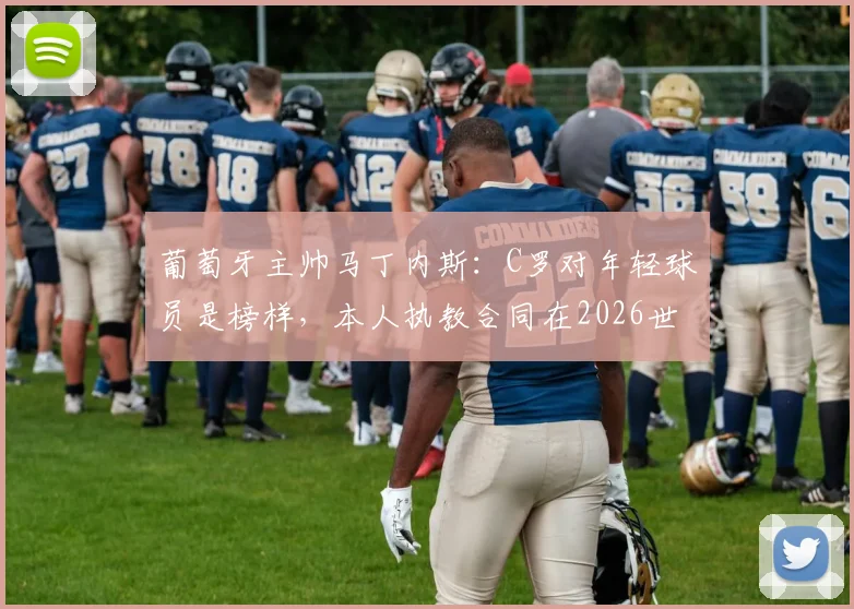 葡萄牙主帅马丁内斯：C罗对年轻球员是榜样，本人执教合同在2026世界杯后到期，详解去向