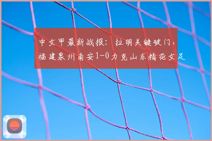 中女甲最新战报:拉明关键破门,福建泉州南安1-0力克山东精花女足B队(附2026赛季比赛回顾)