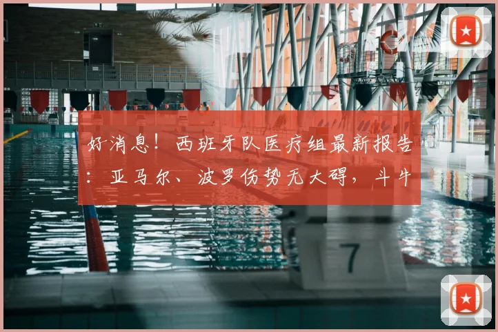 好消息！西班牙队医疗组最新报告：亚马尔、波罗伤势无大碍，斗牛士军团全员健康备战2026世界杯决赛